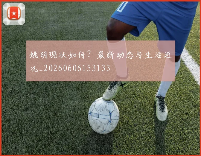 姚明现状如何?最新动态与生活近况_20260606153133