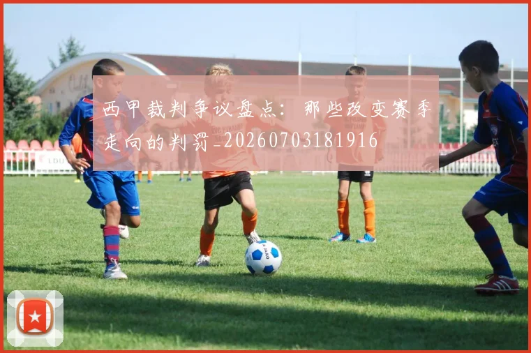 西甲裁判争议盘点:那些改变赛季走向的判罚_20260703181916