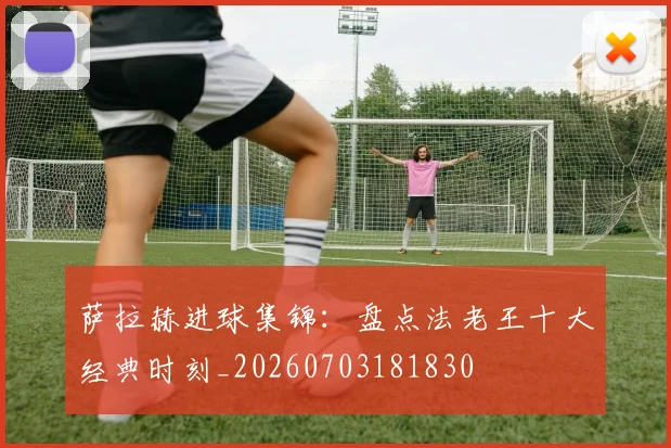 萨拉赫进球集锦：盘点法老王十大经典时刻_20260703181830