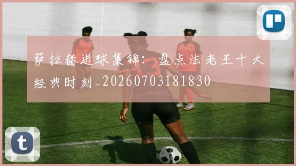 萨拉赫进球集锦：盘点法老王十大经典时刻_20260703181830