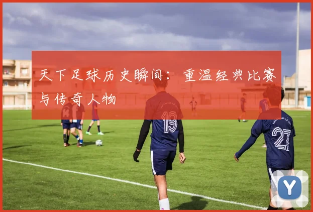 天下足球历史瞬间：重温经典比赛与传奇人物