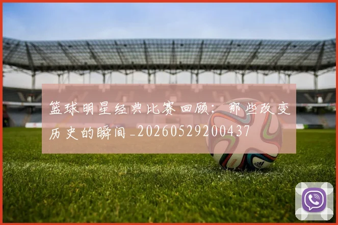 篮球明星经典比赛回顾：那些改变历史的瞬间_20260529200437