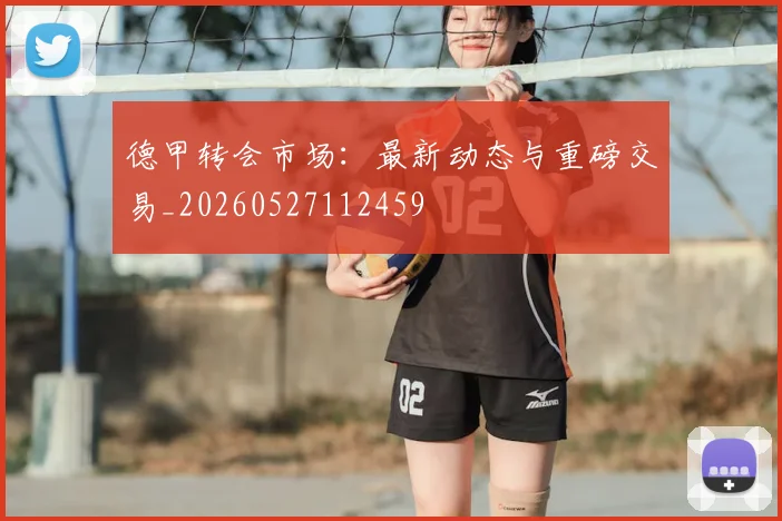 德甲转会市场：最新动态与重磅交易_20260527112459