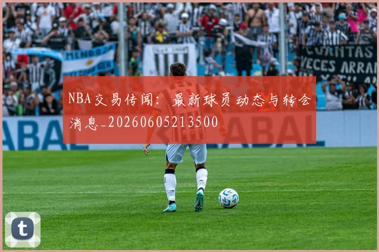 NBA交易传闻：最新球员动态与转会消息_20260605213500